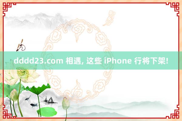 dddd23.com 相遇， 这些 iPhone 行将下架!