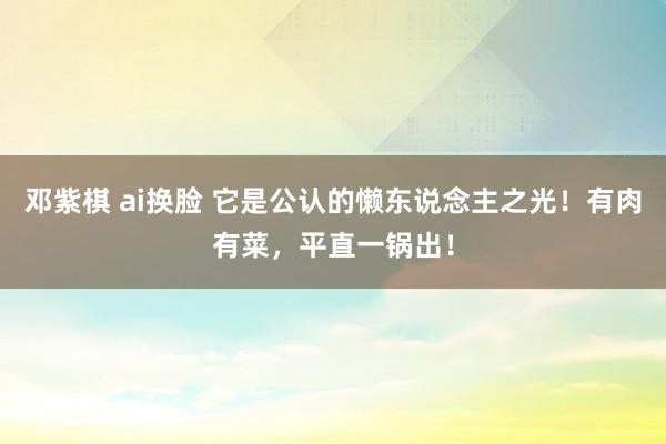 邓紫棋 ai换脸 它是公认的懒东说念主之光！有肉有菜，平直一锅出！