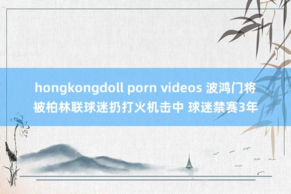 hongkongdoll porn videos 波鸿门将被柏林联球迷扔打火机击中 球迷禁赛3年