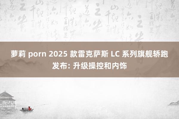 萝莉 porn 2025 款雷克萨斯 LC 系列旗舰轿跑发布: 升级操控和内饰