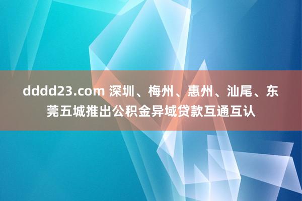 dddd23.com 深圳、梅州、惠州、汕尾、东莞五城推出公积金异域贷款互通互认