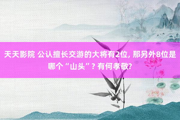 天天影院 公认擅长交游的大将有2位， 那另外8位是哪个“山头”? 有何孝敬?