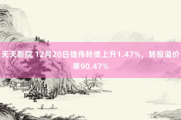 天天影院 12月20日雄伟转债上升1.47%，转股溢价率90.47%