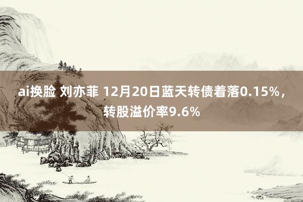 ai换脸 刘亦菲 12月20日蓝天转债着落0.15%，转股溢价率9.6%