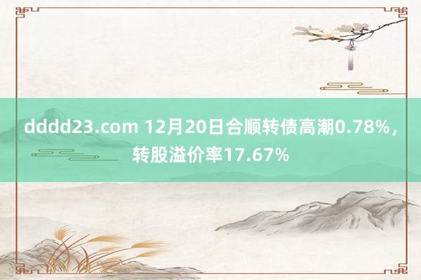 dddd23.com 12月20日合顺转债高潮0.78%，转股溢价率17.67%