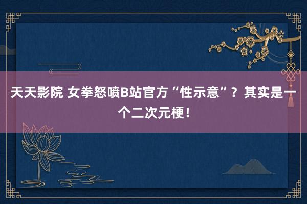 天天影院 女拳怒喷B站官方“性示意”？其实是一个二次元梗！