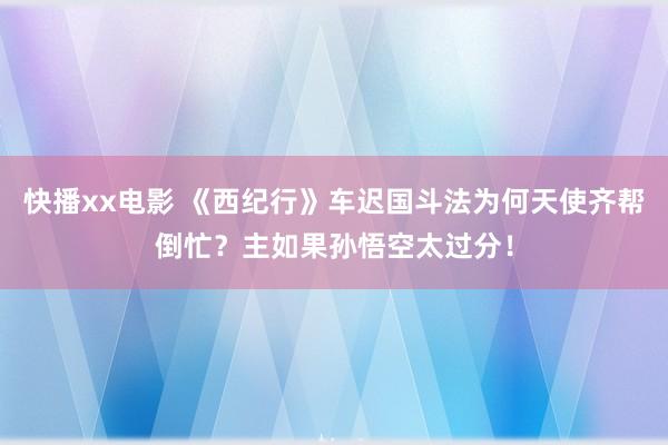 快播xx电影 《西纪行》车迟国斗法为何天使齐帮倒忙？主如果孙悟空太过分！