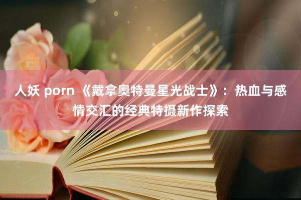 人妖 porn 《戴拿奥特曼星光战士》：热血与感情交汇的经典特摄新作探索