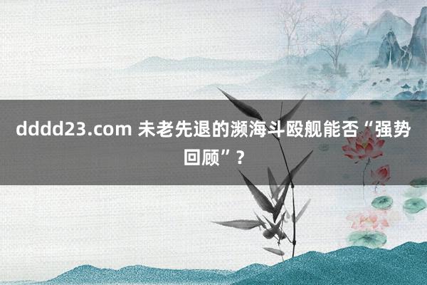 dddd23.com 未老先退的濒海斗殴舰能否“强势回顾”？