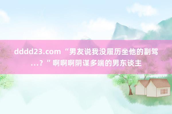 dddd23.com “男友说我没履历坐他的副驾…？”啊啊啊阴谋多端的男东谈主