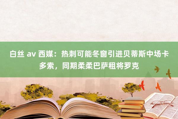 白丝 av 西媒：热刺可能冬窗引进贝蒂斯中场卡多索，同期柔柔巴萨租将罗克