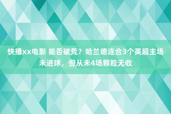 快播xx电影 能否破荒？哈兰德连合3个英超主场未进球，但从未4场颗粒无收