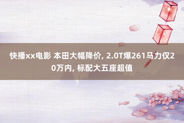 快播xx电影 本田大幅降价， 2.0T爆261马力仅20万内， 标配大五座超值