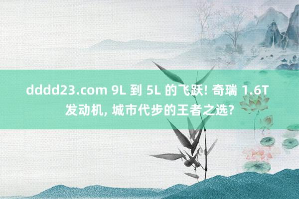 dddd23.com 9L 到 5L 的飞跃! 奇瑞 1.6T 发动机， 城市代步的王者之选?