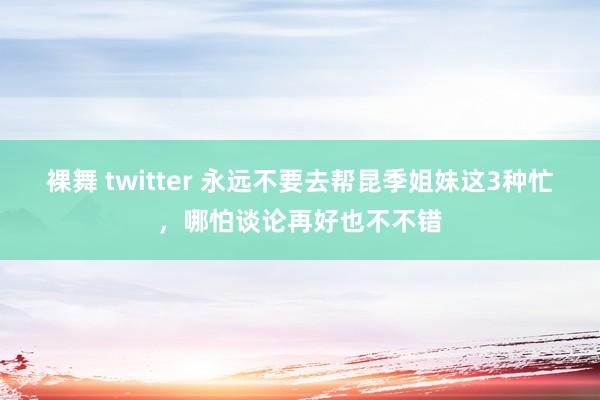 裸舞 twitter 永远不要去帮昆季姐妹这3种忙，哪怕谈论再好也不不错