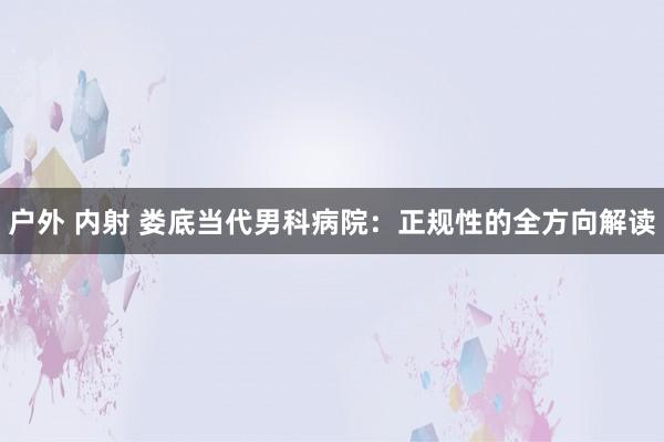 户外 内射 娄底当代男科病院：正规性的全方向解读