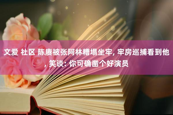 文爱 社区 陈赓被张阿林糟塌坐牢， 牢房巡捕看到他， 笑谈: 你可确凿个好演员