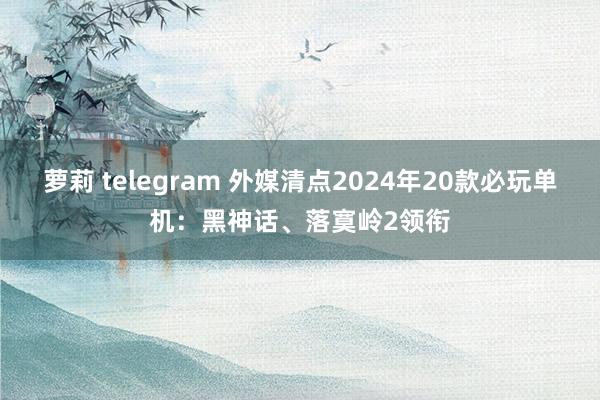 萝莉 telegram 外媒清点2024年20款必玩单机：黑神话、落寞岭2领衔