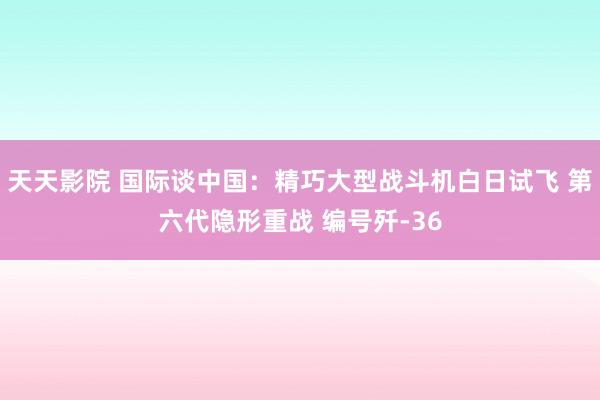 天天影院 国际谈中国：精巧大型战斗机白日试飞 第六代隐形重战 编号歼-36