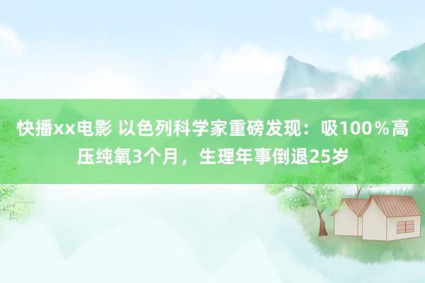 快播xx电影 以色列科学家重磅发现：吸100％高压纯氧3个月，生理年事倒退25岁