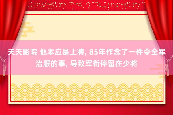 天天影院 他本应是上将， 85年作念了一件令全军治服的事， 导致军衔停留在少将