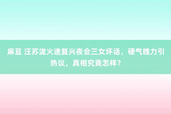 麻豆 汪苏泷火速复兴夜会三女坏话，硬气魄力引热议，真相究竟怎样？