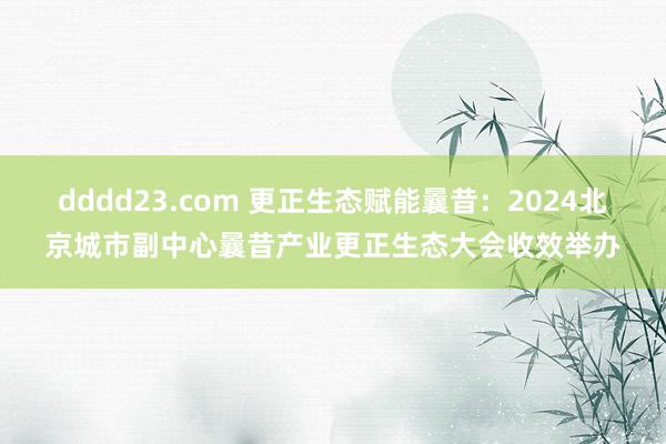 dddd23.com 更正生态赋能曩昔：2024北京城市副中心曩昔产业更正生态大会收效举办