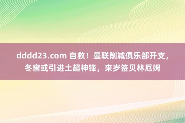 dddd23.com 自救！曼联削减俱乐部开支，冬窗或引进土超神锋，来岁签贝林厄姆