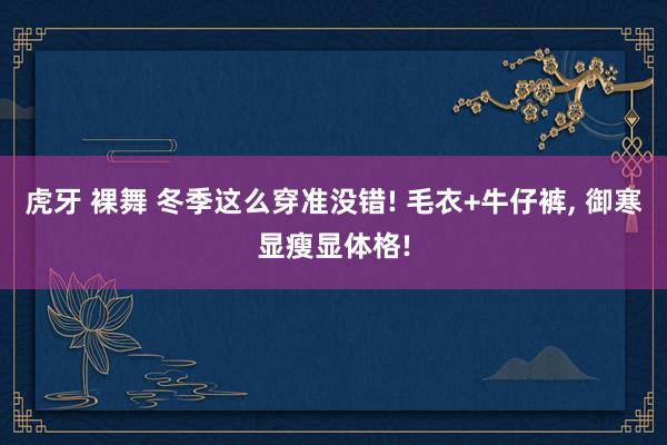 虎牙 裸舞 冬季这么穿准没错! 毛衣+牛仔裤， 御寒显瘦显体格!