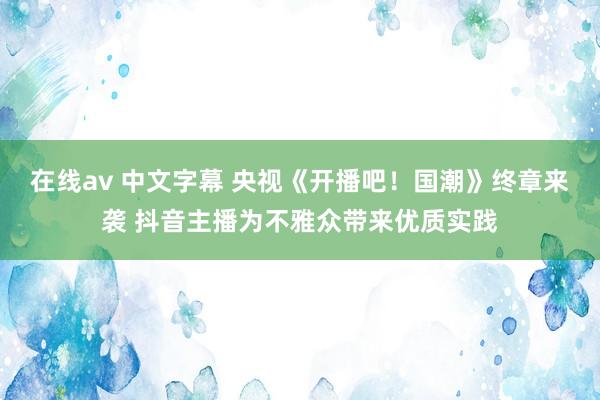 在线av 中文字幕 央视《开播吧！国潮》终章来袭 抖音主播为不雅众带来优质实践