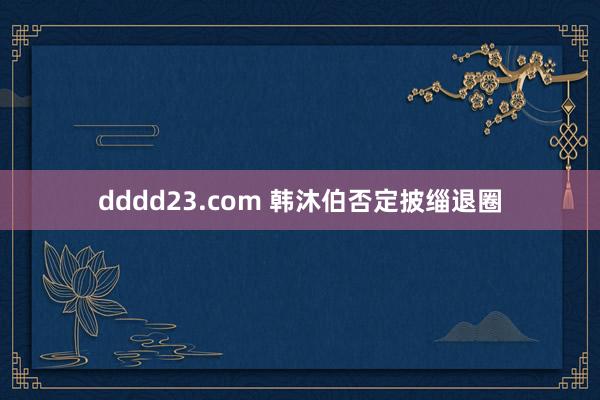 dddd23.com 韩沐伯否定披缁退圈