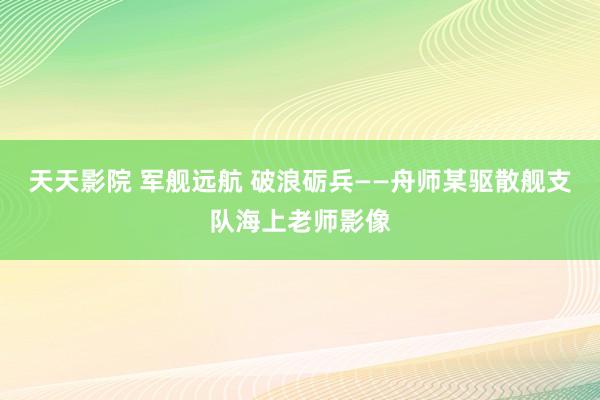 天天影院 军舰远航 破浪砺兵——舟师某驱散舰支队海上老师影像