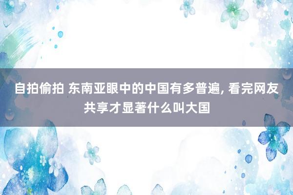 自拍偷拍 东南亚眼中的中国有多普遍， 看完网友共享才显著什么叫大国