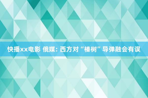 快播xx电影 俄媒: 西方对“榛树”导弹融会有误