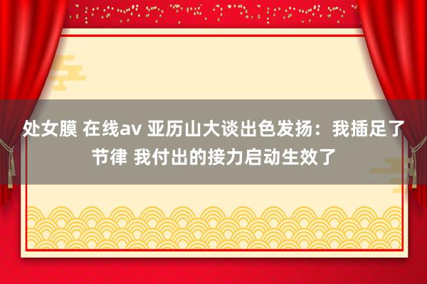 处女膜 在线av 亚历山大谈出色发扬：我插足了节律 我付出的接力启动生效了