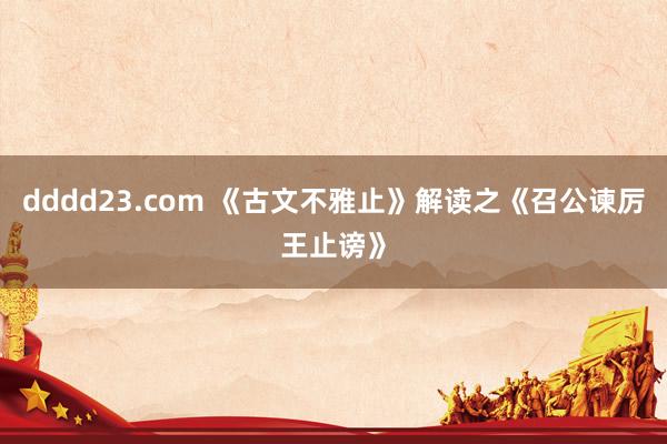 dddd23.com 《古文不雅止》解读之《召公谏厉王止谤》