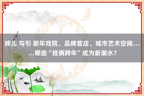 婷儿 勾引 新年戏院、品牌首店、城市艺术空间……哪些“技俩跨年”成为新潮水？