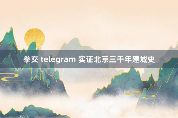 拳交 telegram 实证北京三千年建城史