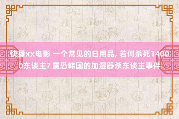 快播xx电影 一个常见的日用品， 若何杀死14000东谈主? 震恐韩国的加湿器杀东谈主事件