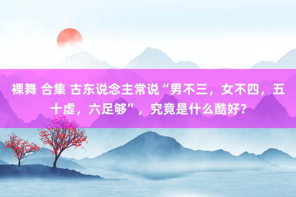 裸舞 合集 古东说念主常说“男不三，女不四，五十虚，六足够”，究竟是什么酷好？