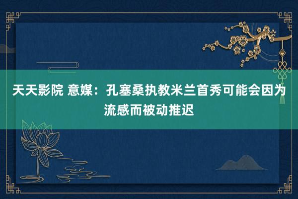 天天影院 意媒：孔塞桑执教米兰首秀可能会因为流感而被动推迟