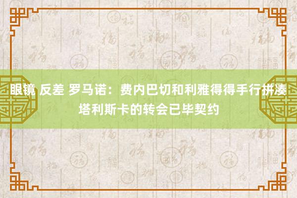 眼镜 反差 罗马诺：费内巴切和利雅得得手行拼凑塔利斯卡的转会已毕契约