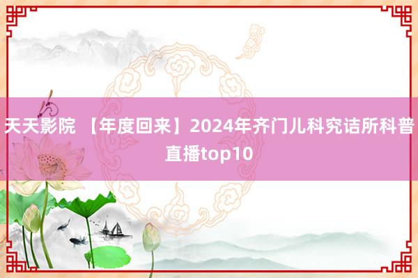 天天影院 【年度回来】2024年齐门儿科究诘所科普直播top10