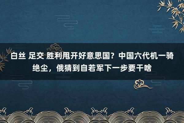 白丝 足交 胜利甩开好意思国？中国六代机一骑绝尘，俄猜到自若军下一步要干啥