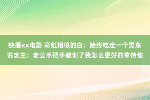 快播xx电影 彩虹相似的白：始终吃定一个男东说念主：老公手把手教训了我怎么更好的拿持他