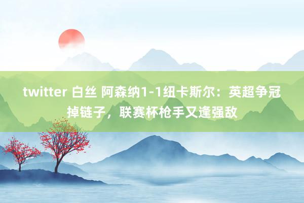 twitter 白丝 阿森纳1-1纽卡斯尔：英超争冠掉链子，联赛杯枪手又逢强敌