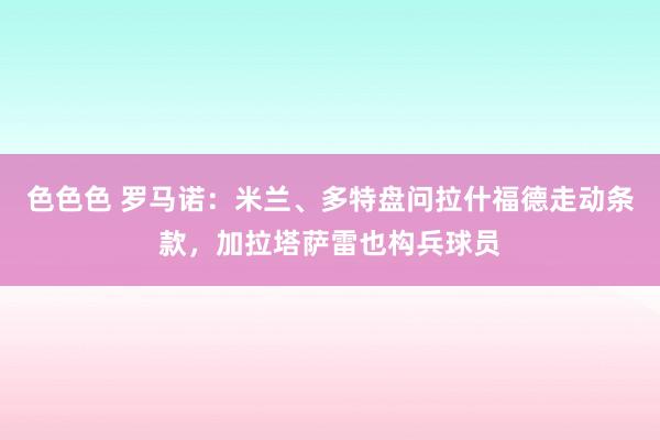 色色色 罗马诺：米兰、多特盘问拉什福德走动条款，加拉塔萨雷也构兵球员