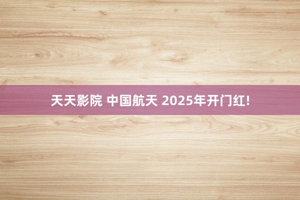 天天影院 中国航天 2025年开门红!