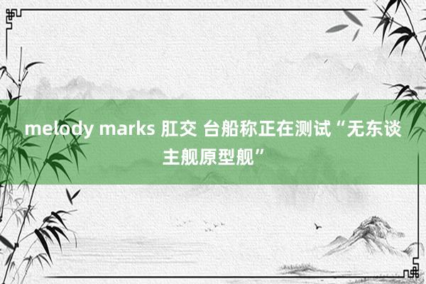 melody marks 肛交 台船称正在测试“无东谈主舰原型舰”