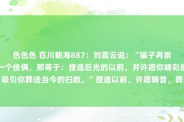 色色色 百川朝海887：刘震云说：“骗子再崇高，其实用的王人只好一个伎俩，那等于：捏造后光的以前，并许愿你精彩的畴昔，然后，吸引你葬送当今的扫数。”捏造以前，许愿畴昔，葬送当今，这等于骗子的崇高之处，莫得...